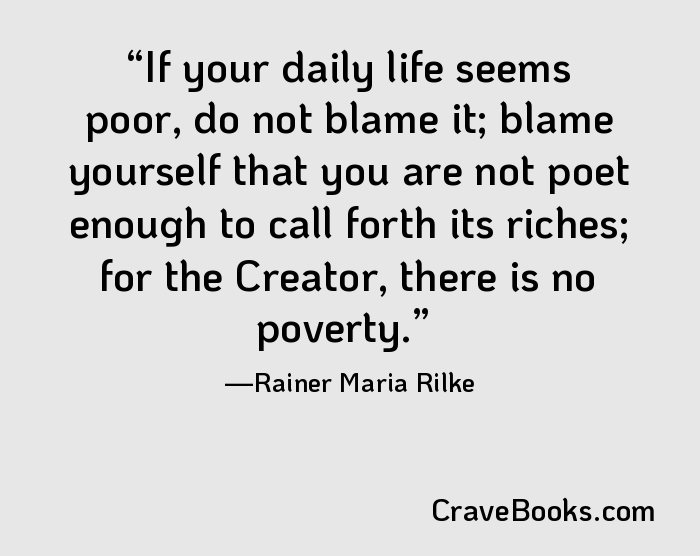 If your daily life seems poor, do not blame it; blame yourself that you are not poet enough to call forth its riches; for the Creator, there is no poverty.